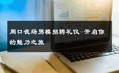 周口夜场男模招聘礼仪-开启你的魅力之旅 