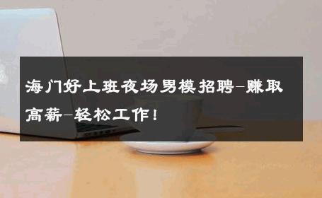 海门好上班夜场男模招聘-赚取高薪-轻松工作！ 