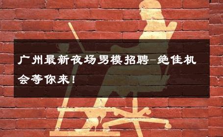 广州最新夜场男模招聘-绝佳机会等你来！ 