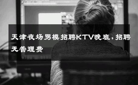 天津夜场男模招聘KTV晚班,招聘无管理费 
