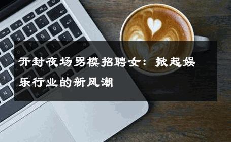 开封夜场男模招聘女：掀起娱乐行业的新风潮 