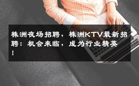 株洲夜场招聘，株洲KTV最新招聘：机会来临，成为行业精英！