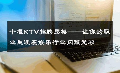 十堰KTV招聘男模——让你的职业生涯在娱乐行业闪耀光彩 