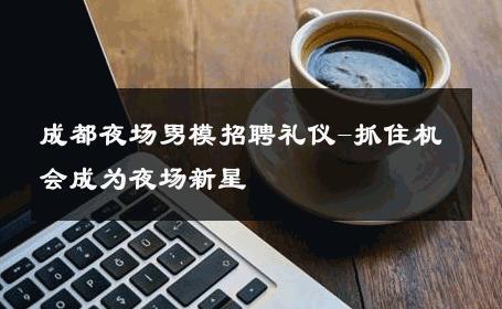 成都夜场男模招聘礼仪-抓住机会成为夜场新星 