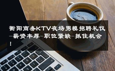 衡阳商务KTV夜场男模招聘礼仪-薪资丰厚-职位紧缺-抓住机会！ 
