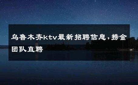 乌鲁木齐ktv最新招聘信息,捞金团队直聘 