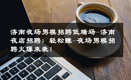 济南夜场男模招聘低端场-济南夜店招聘：轻松赚-夜场男模招聘火爆来袭！ 