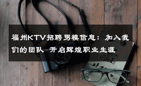 福州KTV招聘男模信息：加入我们的团队-开启辉煌职业生涯 