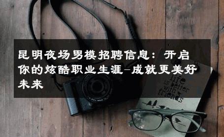昆明夜场男模招聘信息：开启你的炫酷职业生涯-成就更美好未来 