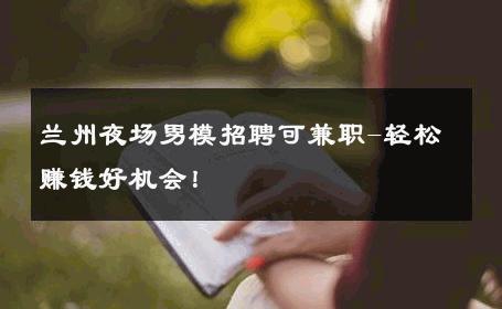 兰州夜场男模招聘可兼职-轻松赚钱好机会！ 