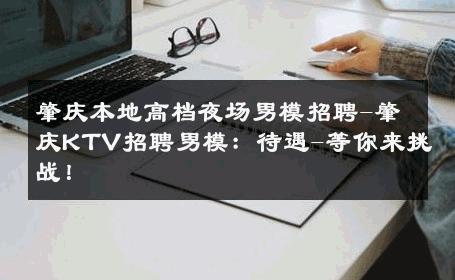 肇庆本地高档夜场男模招聘-肇庆KTV招聘男模：待遇-等你来挑战！ 