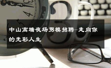 中山高端夜场男模招聘-走向你的光彩人生 