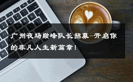 广州夜场巅峰队长招募-开启你的非凡人生新篇章！ 