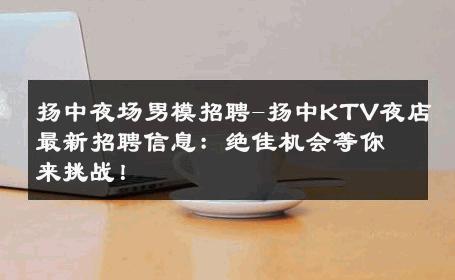 扬中夜场男模招聘-扬中KTV夜店最新招聘信息：绝佳机会等你来挑战！ 