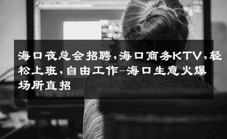 海口夜总会招聘,海口商务KTV,轻松上班,自由工作-海口生意火爆场所直招