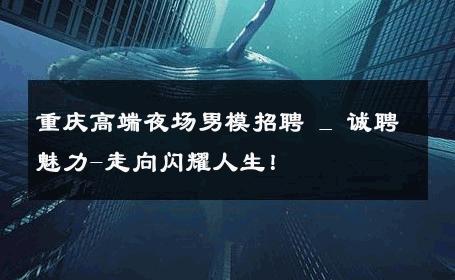 重庆高端夜场男模招聘 _ 诚聘魅力-走向闪耀人生！ 