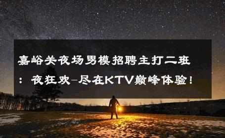 嘉峪关夜场男模招聘主打二班：夜狂欢-尽在KTV巅峰体验！ 