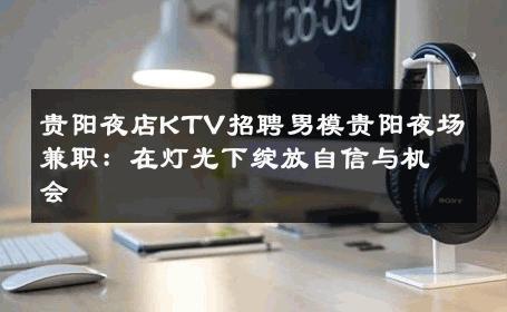 贵阳夜店KTV招聘男模贵阳夜场兼职：在灯光下绽放自信与机会 