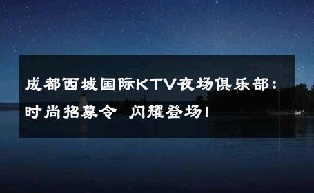 成都西城国际KTV夜场俱乐部：时尚招募令-闪耀登场！ 