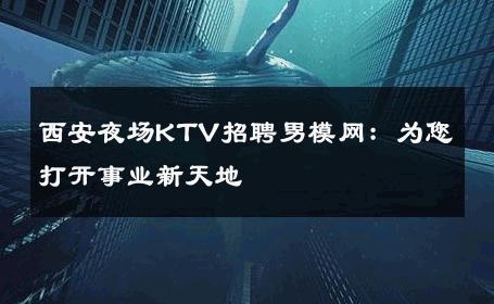 西安夜场KTV招聘男模网：为您打开事业新天地 