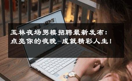 玉林夜场男模招聘最新发布：点亮你的夜晚-成就精彩人生！ 