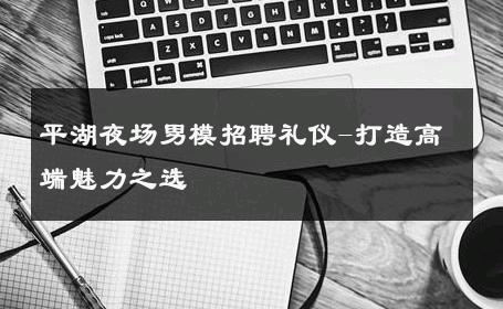 平湖夜场男模招聘礼仪-打造高端魅力之选 