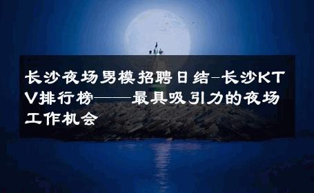 长沙夜场男模招聘日结-长沙KTV排行榜——最具吸引力的夜场工作机会 