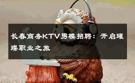 长春商务KTV男模招聘：开启璀璨职业之旅 