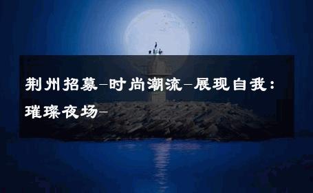 荆州招募-时尚潮流-展现自我：璀璨夜场- 