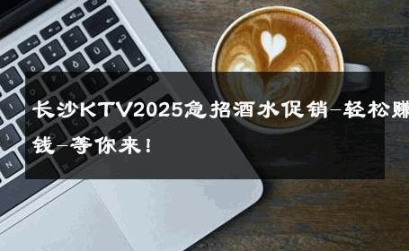 长沙KTV2025急招酒水促销-轻松赚钱-等你来！ 