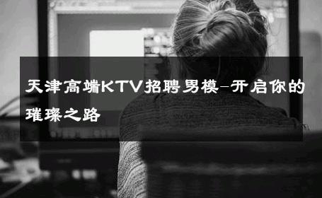 天津高端KTV招聘男模-开启你的璀璨之路 