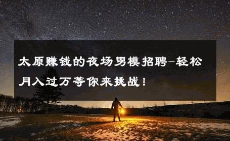 太原赚钱的夜场男模招聘-轻松月入过万等你来挑战！ 
