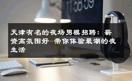 天津有名的夜场男模招聘：薪资高氛围好-带你体验最潮的夜生活 
