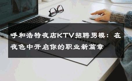 呼和浩特夜店KTV招聘男模：在夜色中开启你的职业新篇章 