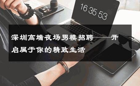 深圳高端夜场男模招聘——开启属于你的精致生活 