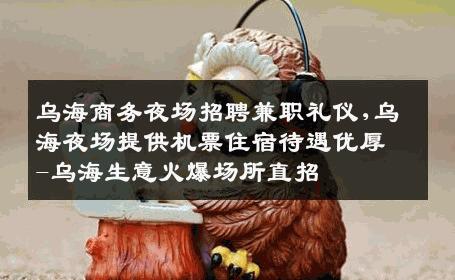 乌海商务夜场招聘兼职礼仪,乌海夜场提供机票住宿待遇优厚-乌海生意火爆场所直招