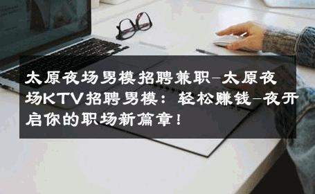 太原夜场男模招聘兼职-太原夜场KTV招聘男模：轻松赚钱-夜开启你的职场新篇章！ 