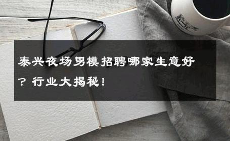 泰兴夜场男模招聘哪家生意好？行业大揭秘！ 