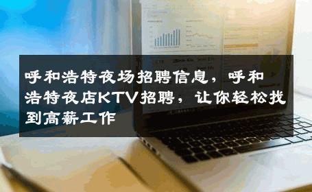 呼和浩特夜场招聘信息，呼和浩特夜店KTV招聘，让你轻松找到高薪工作