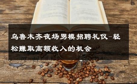 乌鲁木齐夜场男模招聘礼仪-轻松赚取高额收入的机会 