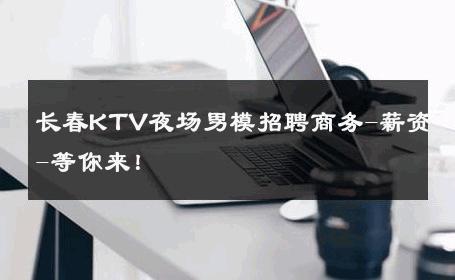 长春KTV夜场男模招聘商务-薪资-等你来！ 