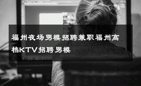 福州夜场男模招聘兼职福州高档KTV招聘男模 