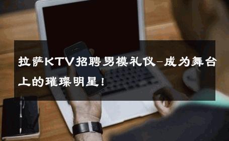 拉萨KTV招聘男模礼仪-成为舞台上的璀璨明星！ 