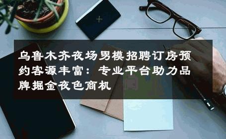 乌鲁木齐夜场男模招聘订房预约客源丰富：专业平台助力品牌掘金夜色商机 