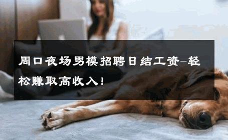 周口夜场男模招聘日结工资-轻松赚取高收入！ 