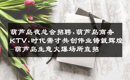 葫芦岛夜总会招聘,葫芦岛商务KTV,时代需才共创伟业铸就辉煌-葫芦岛生意火爆场所直招
