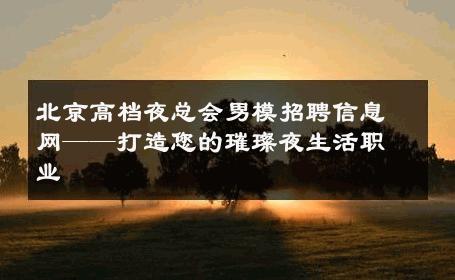 北京高档夜总会男模招聘信息网——打造您的璀璨夜生活职业 