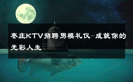 枣庄KTV招聘男模礼仪-成就你的光彩人生 