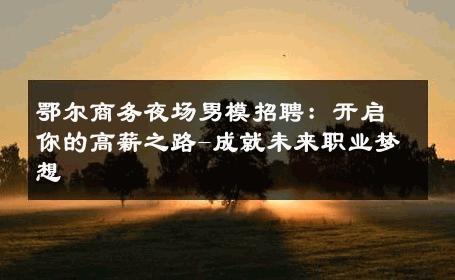 鄂尔商务夜场男模招聘：开启你的高薪之路-成就未来职业梦想 
