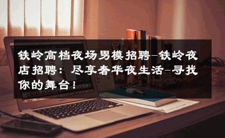 铁岭高档夜场男模招聘-铁岭夜店招聘：尽享奢华夜生活-寻找你的舞台！ 